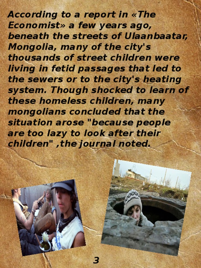 According to a report in « The Economist » a few years ago, beneath the streets of Ulaanbaatar, Mongolia, many of the city's thousands of street children were living in fetid passages that led to the sewers or to the city's heating system. Though shocked to learn of these homeless children, many mongolians concluded that the situation arose 