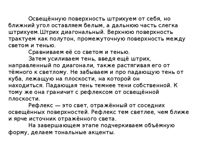  Освещённую поверхность штрихуем от себя, но ближний угол оставляем белым, а дальнюю часть слегка штрихуем.Штрих диагональный. Верхнюю поверхность трактуем как полутон, промежуточную поверхность между светом и тенью.  Сравниваем её со светом и тенью.  Затем усиливаем тень, введя ещё штрих, направленный по диагонали, также растягивая его от тёмного к светлому. Не забываем и про падающую тень от куба, лежащую на плоскости, на которой он находиться. Падающая тень темнее тени собственной. К тому же она граничит с рефлексом от освещённой плоскости.   Рефлекс — это свет, отражённый от соседних освещённых поверхностей. Рефлекс тем светлее, чем ближе и ярче источник отражённого света.  На завершающем этапе подчеркиваем объёмную форму, делаем тональные акценты. 