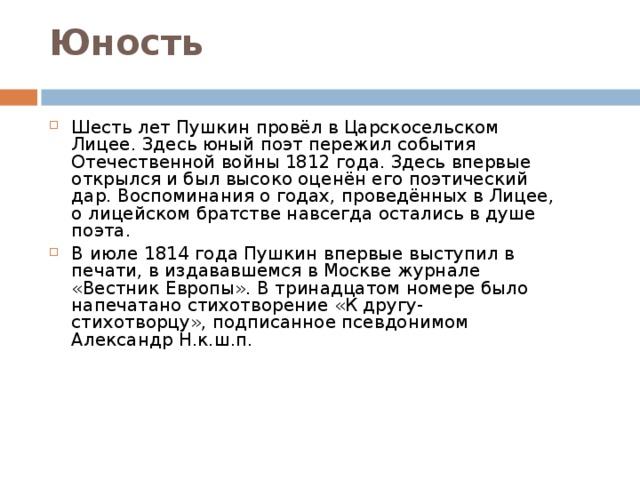 Юность   Шесть лет Пушкин провёл в Царскосельском Лицее. Здесь юный поэт пережил события Отечественной войны 1812 года. Здесь впервые открылся и был высоко оценён его поэтический дар. Воспоминания о годах, проведённых в Лицее, о лицейском братстве навсегда остались в душе поэта. В июле 1814 года Пушкин впервые выступил в печати, в издававшемся в Москве журнале «Вестник Европы». В тринадцатом номере было напечатано стихотворение «К другу-стихотворцу», подписанное псевдонимом Александр Н.к.ш.п.  