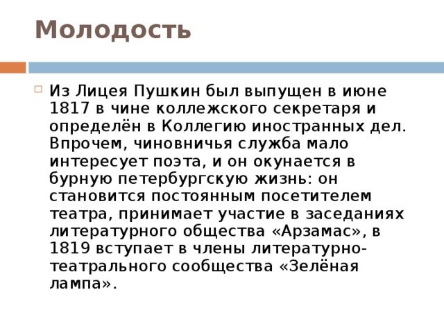 Молодость   Из Лицея Пушкин был выпущен в июне 1817 в чине коллежского секретаря и определён в Коллегию иностранных дел. Впрочем, чиновничья служба мало интересует поэта, и он окунается в бурную петербургскую жизнь: он становится постоянным посетителем театра, принимает участие в заседаниях литературного общества «Арзамас», в 1819 вступает в члены литературно-театрального сообщества «Зелёная лампа». 