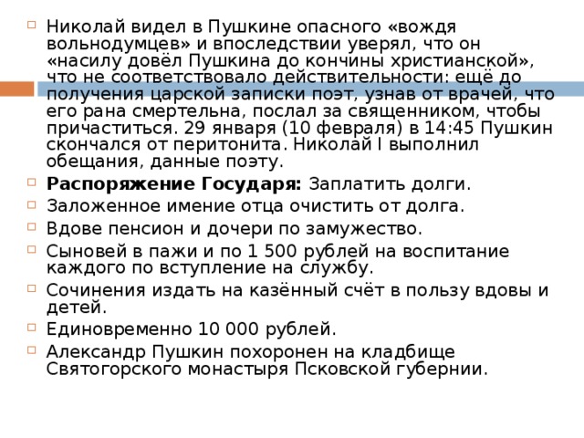 Николай видел в Пушкине опасного «вождя вольнодумцев» и впоследствии уверял, что он «насилу довёл Пушкина до кончины христианской», что не соответствовало действительности: ещё до получения царской записки поэт, узнав от врачей, что его рана смертельна, послал за священником, чтобы причаститься. 29 января (10 февраля) в 14:45 Пушкин скончался от перитонита. Николай I выполнил обещания, данные поэту. Распоряжение Государя: Заплатить долги. Заложенное имение отца очистить от долга. Вдове пенсион и дочери по замужество. Сыновей в пажи и по 1 500 рублей на воспитание каждого по вступление на службу. Сочинения издать на казённый счёт в пользу вдовы и детей. Единовременно 10 000 рублей. Александр Пушкин похоронен на кладбище Святогорского монастыря Псковской губернии.  