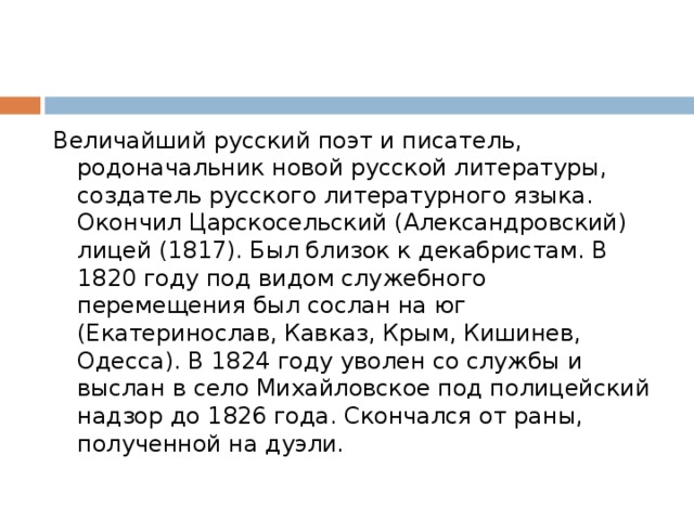 Величайший русский поэт и писатель, родоначальник новой русской литературы, создатель русского литературного языка. Окончил Царскосельский (Александровский) лицей (1817). Был близок к декабристам. В 1820 году под видом служебного перемещения был сослан на юг (Екатеринослав, Кавказ, Крым, Кишинев, Одесса). В 1824 году уволен со службы и выслан в село Михайловское под полицейский надзор до 1826 года. Скончался от раны, полученной на дуэли. 