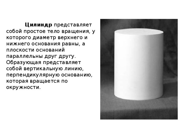  Цилиндр представляет собой простое тело вращения, у которого диаметр верхнего и нижнего основания равны, а плоскости оснований параллельны друг другу. Образующая представляет собой вертикальную линию, перпендикулярную основанию, которая вращается по окружности. 