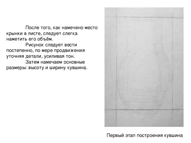  После того, как намечено место крынки в листе, следует слегка наметить его объём.  Рисунок следует вести постепенно, по мере продвижения уточняя детали, усиливая тон.  Затем намечаем основные размеры: высоту и ширину кувшина. Первый этап построения кувшина 