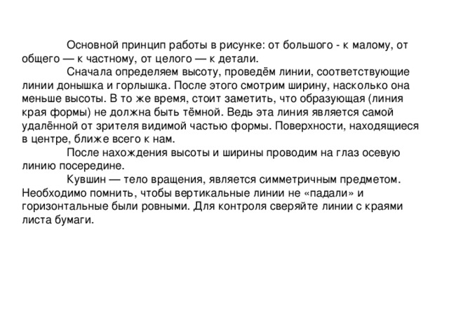  Основной принцип работы в рисунке: от большого - к малому, от общего — к частному, от целого — к детали.   Сначала определяем высоту, проведём линии, соответствующие линии донышка и горлышка. После этого смотрим ширину, насколько она меньше высоты. В то же время, стоит заметить, что образующая (линия края формы) не должна быть тёмной. Ведь эта линия является самой удалённой от зрителя видимой частью формы. Поверхности, находящиеся в центре, ближе всего к нам.  После нахождения высоты и ширины проводим на глаз осевую линию посередине.  Кувшин — тело вращения, является симметричным предметом. Необходимо помнить, чтобы вертикальные линии не «падали» и горизонтальные были ровными. Для контроля сверяйте линии с краями листа бумаги. 