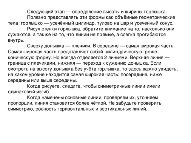  Следующий этап — определение высоты и ширины горлышка.   Полезно представлять эти формы как объёмные геометрические тела: горлышко — усечённый цилиндр, тулово на шар и усеченный конус.   Рисуя стенки горлышка, обратите внимание на то, насколько они сужаются, а также на то, что линии не прямые, а слегка прогибаются внутрь.  Сверху донышка — плечики. В середине — самая широкая часть. Самая широкая часть представляет собой цилиндрическую, реже коническую форму. Но всегда отделяется 2 линиями. Верхняя линия — граница с плечиками, нижняя — переход к сужению донышка. Если смотреть на высоту донышка без учёта горлышка, то здесь важно увидеть, на каком уровне находится самая широкая часть: посередине, ниже середины или выше середины.  Когда рисуете, следите, чтобы симметричные линии имели одинаковый изгиб.  Когда намечены основные линии, проверяем их, уточняем пропорции, линия становится более чёткой. Не забудьте проверить симметрию, ровность горизонтальных и вертикальных линий. 