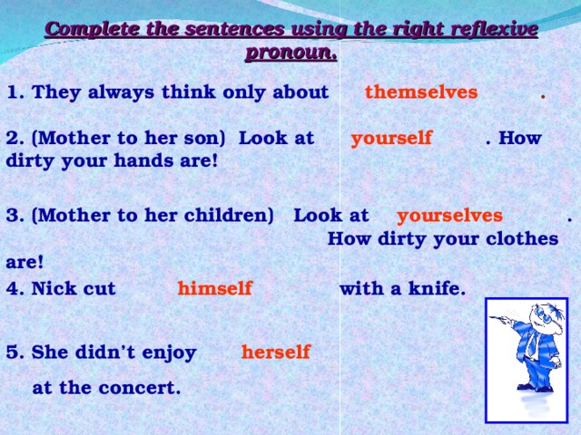 Complete the sentences using the right reflexive pronoun. 1. They always think only about .  themselves 2. (Mother to her son) Look at . How dirty your hands are! yourself 3. (Mother to her children) Look at . How dirty your clothes are! yourselves 4. Nick cut with a knife. himself 5. She didn’t enjoy  at the concert. herself 