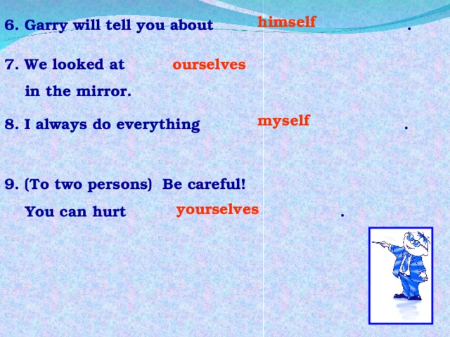 himself  6. Garry will tell you about . 7. We looked at  in the mirror. ourselves myself 8. I always do everything .  9. (To two persons) Be careful!  You can hurt . yourselves 