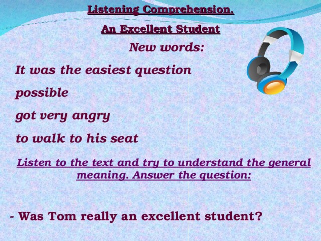 Listening Comprehension. An Excellent Student New words: It was the easiest question possible got very angry to walk to his seat Listen to the text and try to understand the general meaning. Answer the question:  - Was Tom really an excellent student? 