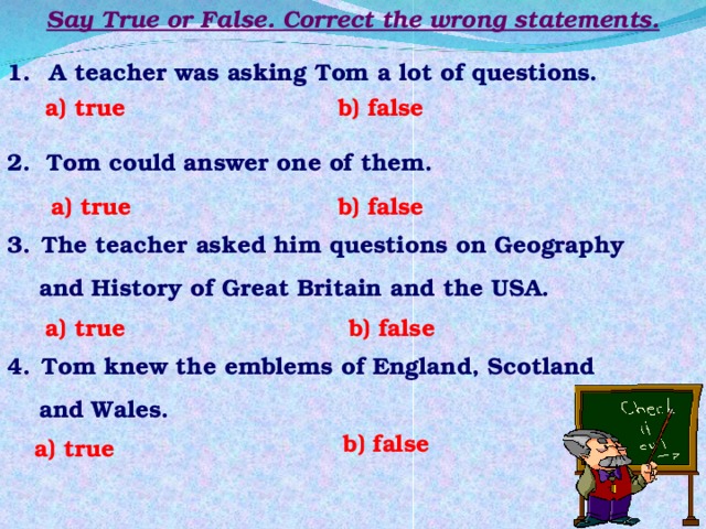 Say True or False. Correct the wrong statements.  A teacher was asking Tom a lot of questions. a) true b) false 2. Tom could answer one of them. b) false a) true  The teacher asked him questions on Geography  and History of Great Britain and the USA. b) false a) true  Tom knew the emblems of England, Scotland  and Wales. b) false a) true 