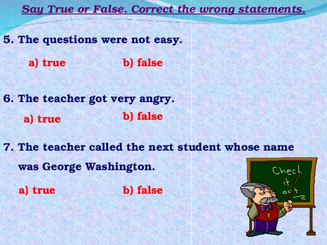 Say True or False. Correct the wrong statements. 5. The questions were not easy. a) true b) false 6. The teacher got very angry. b) false a) true 7. The teacher called the next student whose name  was George Washington. b) false a) true 