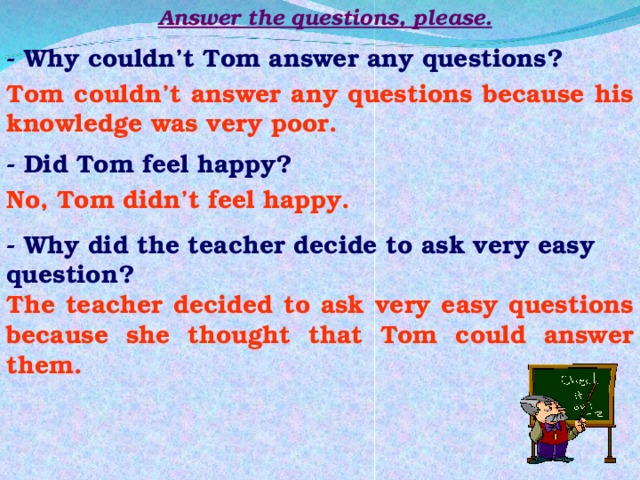 Answer the questions, please. - Why couldn’t Tom answer any questions? Tom couldn’t answer any questions because his knowledge was very poor. - Did Tom feel happy? No, Tom didn’t feel happy. - Why did the teacher decide to ask very easy question? The teacher decided to ask very easy questions because she thought that Tom could answer them. 