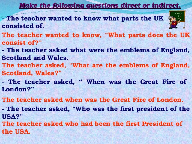 Make the following questions direct or indirect. - The teacher wanted to know what parts the UK consisted of. The teacher wanted to know, “What parts does the UK consist of?” - The teacher asked what were the emblems of England, Scotland and Wales. The teacher asked, “What are the emblems of England, Scotland, Wales?” - The teacher asked, “ When was the Great Fire of London?” The teacher asked when was the Great Fire of London. - The teacher asked, “Who was the first president of the USA?” The teacher asked who had been the first President of the USA. 