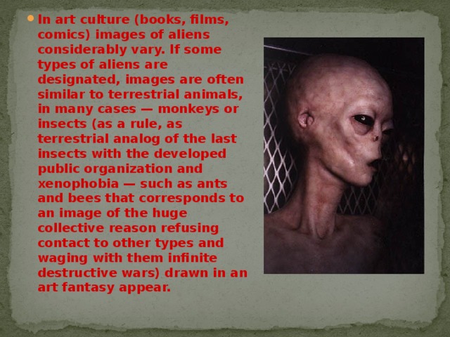 In art culture (books, films, comics) images of aliens considerably vary. If some types of aliens are designated, images are often similar to terrestrial animals, in many cases — monkeys or insects (as a rule, as terrestrial analog of the last insects with the developed public organization and xenophobia — such as ants and bees that corresponds to an image of the huge collective reason refusing contact to other types and waging with them infinite destructive wars) drawn in an art fantasy appear. 