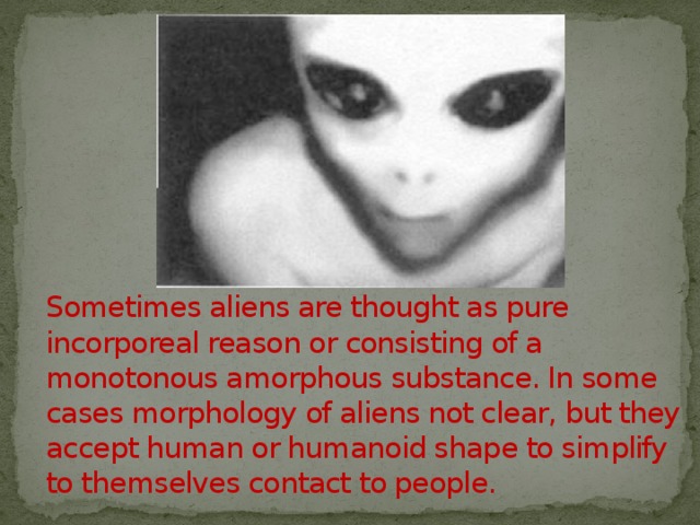 Sometimes aliens are thought as pure incorporeal reason or consisting of a monotonous amorphous substance. In some cases morphology of aliens not clear, but they accept human or humanoid shape to simplify to themselves contact to people. 