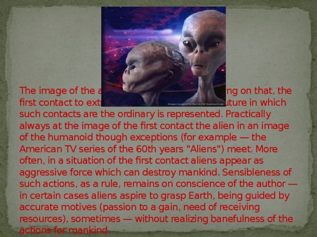 The image of the alien strongly differs depending on that, the first contact to extraterrestrial race or the far future in which such contacts are the ordinary is represented. Practically always at the image of the first contact the alien in an image of the humanoid though exceptions (for example — the American TV series of the 60th years 