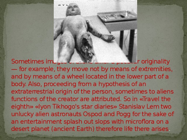 Sometimes images of aliens differ a peculiar originality — for example, they move not by means of extremities, and by means of a wheel located in the lower part of a body. Also, proceeding from a hypothesis of an extraterrestrial origin of the person, sometimes to aliens functions of the creator are attributed. So in «Travel the eighth» «Iyon Tikhogo's star diaries» Stanislav Lem two unlucky alien astronauts Ospod and Pogg for the sake of an entertainment splash out slops with microflora on a desert planet (ancient Earth) therefore life there arises . 