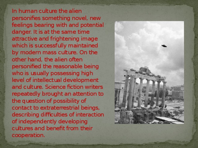 In human culture the alien personifies something novel, new feelings bearing with and potential danger. It is at the same time attractive and frightening image which is successfully maintained by modern mass culture. On the other hand, the alien often personified the reasonable being who is usually possessing high level of intellectual development and culture. Science fiction writers repeatedly brought an attention to the question of possibility of contact to extraterrestrial beings, describing difficulties of interaction of independently developing cultures and benefit from their cooperation. 