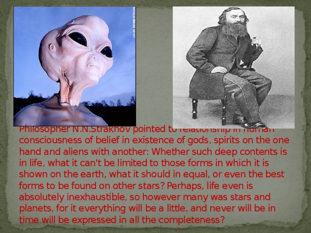 Philosopher N.N.Strakhov pointed to relationship in human consciousness of belief in existence of gods, spirits on the one hand and aliens with another: Whether such deep contents is in life, what it can't be limited to those forms in which it is shown on the earth, what it should in equal, or even the best forms to be found on other stars? Perhaps, life even is absolutely inexhaustible, so however many was stars and planets, for it everything will be a little, and never will be in time will be expressed in all the completeness? 