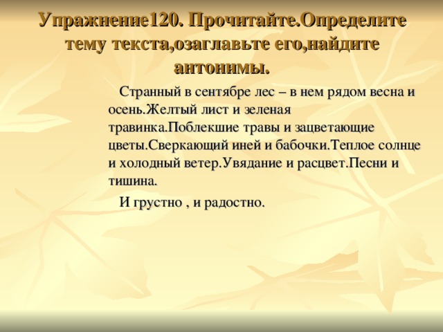 Упражнение120. Прочитайте.Определите тему текста,озаглавьте его,найдите антонимы.   Странный в сентябре лес – в нем рядом весна и осень.Желтый лист и зеленая травинка.Поблекшие травы и зацветающие цветы.Сверкающий иней и бабочки.Теплое солнце и холодный ветер.Увядание и расцвет.Песни и тишина.   И грустно , и радостно.   Странный в сентябре лес – в нем рядом весна и осень.Желтый лист и зеленая травинка.Поблекшие травы и зацветающие цветы.Сверкающий иней и бабочки.Теплое солнце и холодный ветер.Увядание и расцвет.Песни и тишина.   И грустно , и радостно.   Странный в сентябре лес – в нем рядом весна и осень.Желтый лист и зеленая травинка.Поблекшие травы и зацветающие цветы.Сверкающий иней и бабочки.Теплое солнце и холодный ветер.Увядание и расцвет.Песни и тишина.   И грустно , и радостно.   Странный в сентябре лес – в нем рядом весна и осень.Желтый лист и зеленая травинка.Поблекшие травы и зацветающие цветы.Сверкающий иней и бабочки.Теплое солнце и холодный ветер.Увядание и расцвет.Песни и тишина.   И грустно , и радостно. 