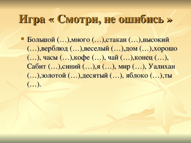 Игра « Смотри, не ошибись » Большой (…),много (…),стакан (…),высокий (…),верблюд (…),веселый (…),дом (…),хорошо (…), часы (…),кофе (…), чай (…),конец (…), Сабит (…),синий (…),я (…), мир (…), Уалихан (…),золотой (…),десятый (…), яблоко (…),ты (…). Большой (…),много (…),стакан (…),высокий (…),верблюд (…),веселый (…),дом (…),хорошо (…), часы (…),кофе (…), чай (…),конец (…), Сабит (…),синий (…),я (…), мир (…), Уалихан (…),золотой (…),десятый (…), яблоко (…),ты (…). 