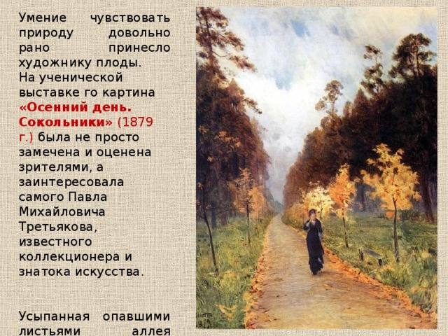 Умение чувствовать природу довольно рано принесло художнику плоды. На ученической выставке го картина «Осенний день. Сокольники» (1879 г.) была не просто замечена и оценена зрителями, а заинтересовала самого Павла Михайловича Третьякова, известного коллекционера и знатока искусства. Усыпанная опавшими листьями аллея пустынного парка и одетая в чёрное женская фигурка навевают печальное чувство осеннего увядания и одиночества. 