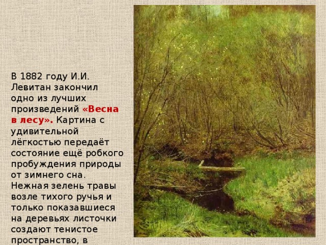 В 1882 году И.И. Левитан закончил одно из лучших произведений «Весна в лесу». Картина с удивительной лёгкостью передаёт состояние ещё робкого пробуждения природы от зимнего сна. Нежная зелень травы возле тихого ручья и только показавшиеся на деревьях листочки создают тенистое пространство, в котором действительно чувствуется дыхание леса. 
