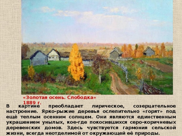 «Золотая осень. Слободка» 1889 г. В картине преобладает лирическое, созерцательное настроение. Ярко-рыжие деревья ослепительно «горят» под ещё теплым осенним солнцем. Они являются единственным украшением унылых, кое-где покосившихся серо-коричневых деревенских домов. Здесь чувствуется гармония сельской жизни, всегда неотделимой от окружающей её природы. 