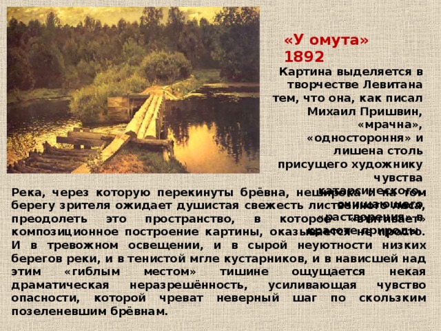 «У омута» 1892 Картина выделяется в творчестве Левитана тем, что она, как писал Михаил Пришвин, «мрачна», «одностороння» и лишена столь присущего художнику чувства катарсического, очищающего «растворения» в красоте природы. Река, через которую перекинуты брёвна, неширока и на том берегу зрителя ожидает душистая свежесть лиственного леса, преодолеть это пространство, в которое «втягивает» композиционное построение картины, оказывается не просто. И в тревожном освещении, и в сырой неуютности низких берегов реки, и в тенистой мгле кустарников, и в нависшей над этим «гиблым местом» тишине ощущается некая драматическая неразрешённость, усиливающая чувство опасности, которой чреват неверный шаг по скользким позеленевшим брёвнам.  