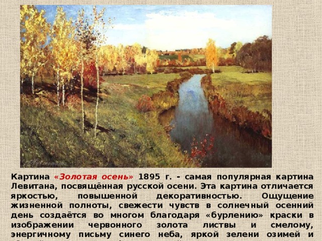 Картина « Золотая осень» 1895 г. - самая популярная картина Левитана, посвящённая русской осени. Эта картина отличается яркостью, повышенной декоративностью. Ощущение жизненной полноты, свежести чувств в солнечный осенний день создаётся во многом благодаря «бурлению» краски в изображении червонного золота листвы и смелому, энергичному письму синего неба, яркой зелени озимей и тёмной сини реки, на фоне которой вспыхивают покрасневшие листья боярышника. 