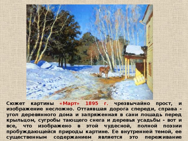 Сюжет картины «Март» 1895 г. чрезвычайно прост, и изображение несложно. От­таявшая дорога спереди, справа - угол деревянного дома и запряженная в сани лошадь перед крыльцом, сугробы тающего снега и деревья усадьбы - вот и все, что изображено в этой чудесной, полной поэзии пробуждающейся природы картине. Ее внутренней темой, ее существенным содержанием является это переживание радостного и волнующего пробуждения природы.  