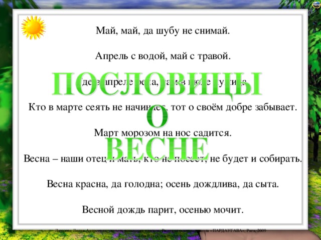 Май, май, да шубу не снимай. Апрель с водой, май с травой. Где в апреле река, там в июле лужица. Кто в марте сеять не начинает, тот о своём добре забывает. Март морозом на нос садится. Весна – наши отец и мать, кто не посеет, не будет и собирать. Весна красна, да голодна; осень дождлива, да сыта. Весной дождь парит, осенью мочит. 