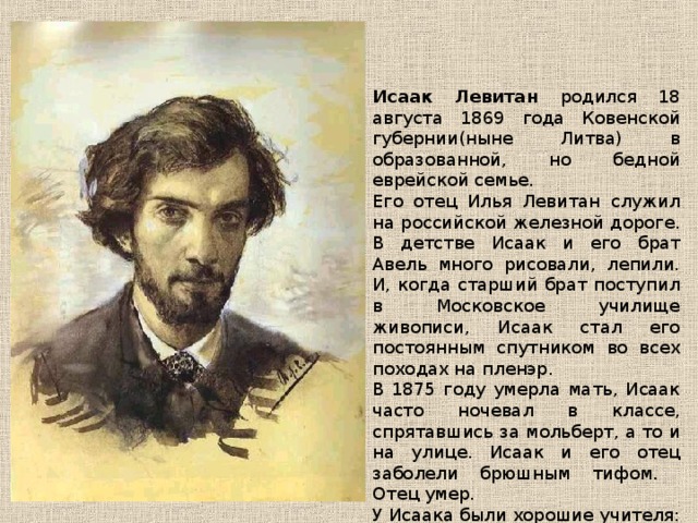 Исаак Левитан родился 18 августа 1869 года Ковенской губернии(ныне Литва) в образованной, но бедной еврейской семье. Его отец Илья Левитан служил на российской железной дороге. В детстве Исаак и его брат Авель много рисовали, лепили. И, когда старший брат поступил в Московское училище живописи, Исаак стал его постоянным спутником во всех походах на пленэр. В 1875 году умерла мать, Исаак часто ночевал в классе, спрятавшись за мольберт, а то и на улице. Исаак и его отец заболели брюшным тифом. Отец умер. У Исаака были хорошие учителя: В.Г. Перов, А.К. Саврасов. 