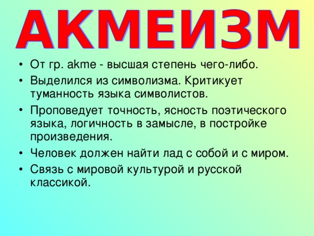 От гр. akme - высшая степень чего-либо. Выделился из символизма. Критикует туманность языка символистов. Проповедует точность, ясность поэтического языка, логичность в замысле, в постройке произведения. Человек должен найти лад с собой и с миром. Связь с мировой культурой и русской классикой.   