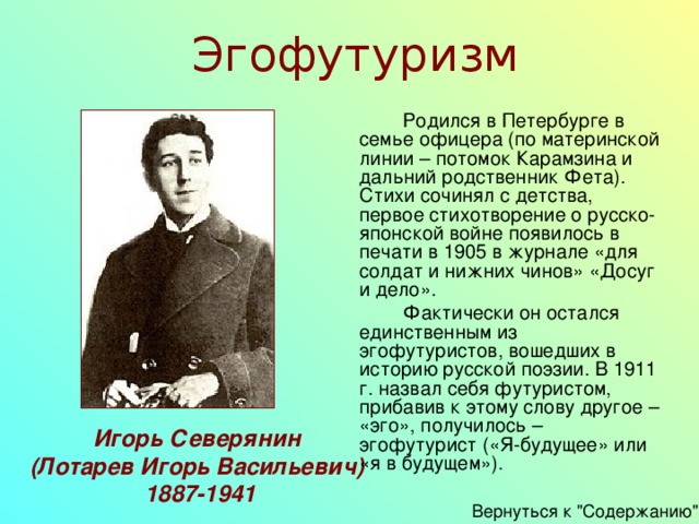 Эгофутуризм   Родился в Петербурге в семье офицера (по материнской линии – потомок Карамзина и дальний родственник Фета). Стихи сочинял с детства, первое стихотворение о русско-японской войне появилось в печати в 1905 в журнале «для солдат и нижних чинов» «Досуг и дело».   Фактически он остался единственным из эгофутуристов, вошедших в историю русской поэзии. В 1911 г. назвал себя футуристом, прибавив к этому слову другое – «эго», получилось – эгофутурист («Я-будущее» или «я в будущем»). Игорь Северянин (Лотарев Игорь Васильевич)  1887-1941 Вернуться к 