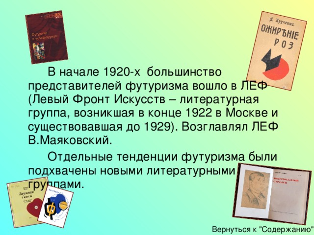   В начале 1920-х большинство представителей футуризма вошло в ЛЕФ (Левый Фронт Искусств – литературная группа, возникшая в конце 1922 в Москве и существовавшая до 1929). Возглавлял ЛЕФ В.Маяковский.   Отдельные тенденции футуризма были подхвачены новыми литературными группами. Вернуться к 