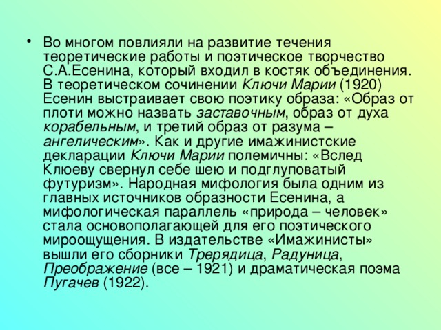 Во многом повлияли на развитие течения теоретические работы и поэтическое творчество С.А.Есенина, который входил в костяк объединения. В теоретическом сочинении Ключи Марии (1920) Есенин выстраивает свою поэтику образа: «Образ от плоти можно назвать заставочным , образ от духа корабельным , и третий образ от разума – ангелическим ». Как и другие имажинистские декларации Ключи Марии полемичны: «Вслед Клюеву свернул себе шею и подглуповатый футуризм». Народная мифология была одним из главных источников образности Есенина, а мифологическая параллель «природа – человек» стала основополагающей для его поэтического мироощущения. В издательстве «Имажинисты» вышли его сборники Трерядица , Радуница , Преображение (все – 1921) и драматическая поэма Пугачев (1922). 