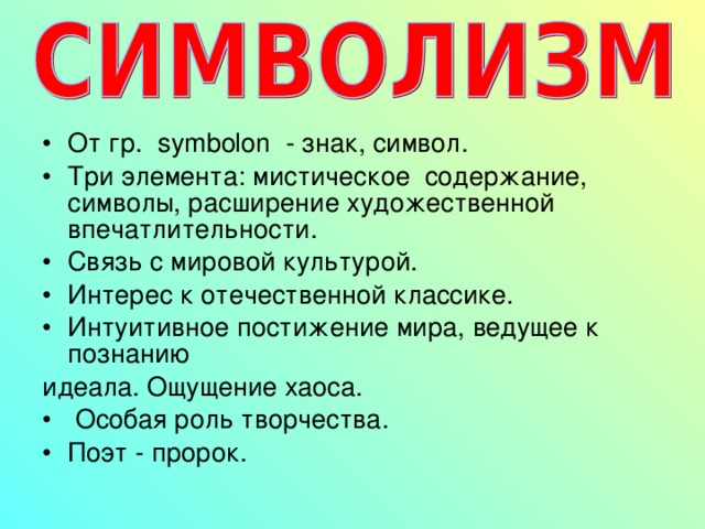 От гр. symbolon - знак, символ. Три элемента: мистическое содержание, символы, расширение художественной впечатлительности. Связь с мировой культурой. Интерес к отечественной классике. Интуитивное постижение мира, ведущее к познанию идеала. Ощущение хаоса.  Особая роль творчества. Поэт - пророк.  