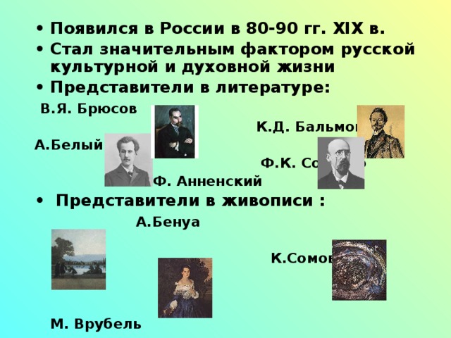 Появился в России в 80-90 гг. XIX в. Стал значительным фактором русской культурной и духовной жизни Представители в литературе:  В.Я. Брюсов  К.Д. Бальмонт А.Белый  Ф.К. Сологуб  И.Ф. Анненский  Представители в живописи :  А.Бенуа   К.Сомов   М. Врубель   