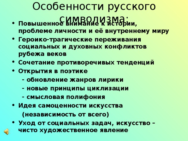 Особенности русского символизма: Повышенное внимание к истории, проблеме личности и её внутреннему миру Героико-трагические переживания социальных и духовных конфликтов рубежа веков Сочетание противоречивых тенденций Открытия в поэтике  - обновление жанров лирики  - новые принципы циклизации  - смысловая полифония Идея самоценности искусства  (независимость от всего) Уход от социальных задач, искусство – чисто художественное явление 