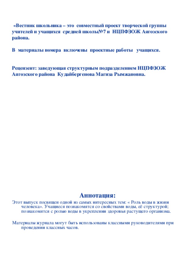   «Вестник школьника – это совместный проект творческой группы учителей и учащихся средней школы№7 и НЦПФЗОЖ Аягозского района.   В материалы номера включены проектные работы учащихся.    Рецензент: заведующая структурным подразделением НЦПФЗОЖ Аягозского района Кудайбергенова Магиза Рымжановна.  Аннотация: Этот выпуск посвящен одной из самых интересных тем: « Роль воды в жизни человека». Учащиеся познакомятся со свойствами воды, её структурой; познакомятся с ролью воды в укреплении здоровья растущего организма. Материалы журнала могут быть использованы классными руководителями при проведении классных часов. 