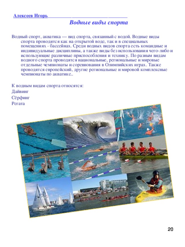 Алексеев Игорь _________________________________   Водные виды спорта Водный спорт, акватика — вид спорта, связанный с водой. Водные виды спорта проводятся как на открытой воде, так и в специальных помещениях - бассейнах. Среди водных видов спорта есть командные и индивидуальные дисциплины, а также виды без использования чего-либо и использующие различные приспособления и технику. По разным видам водного спорта проводятся национальные, региональные и мировые отдельные чемпионаты и соревнования в Олимпийских играх. Также проводятся европейский, другие региональные и мировой комплексные чемпионаты по акватике.. К водным видам спорта относятся: Дайвинг Сёрфинг Регата   