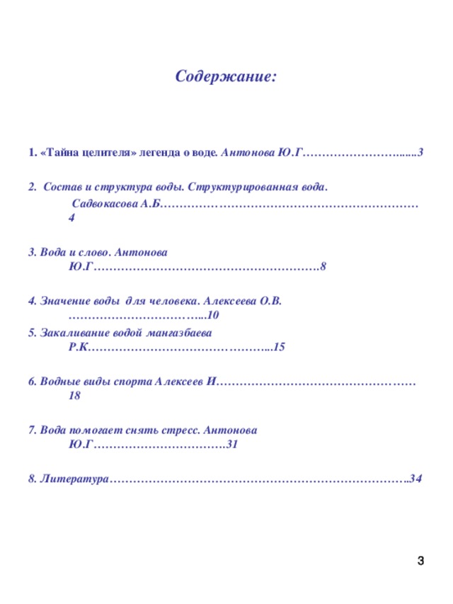 Содержание: 1. «Тайна целителя» легенда о воде . Антонова Ю.Г…………………….......3  2. Состав и структура воды. Структурированная вода.  Садвокасова А.Б…………………………………………………………4  3. Вода и слово. Антонова Ю.Г………………………………………………….8  4. Значение воды для человека. Алексеева О.В.……………………………...10  5. Закаливание водой мангазбаева Р.К………………………………………...15  6. Водные виды спорта Алексеев И……………………………………………18  7. Вода помогает снять стресс. Антонова Ю.Г…………………………….31  8. Литература…………………………………………………………………..34     