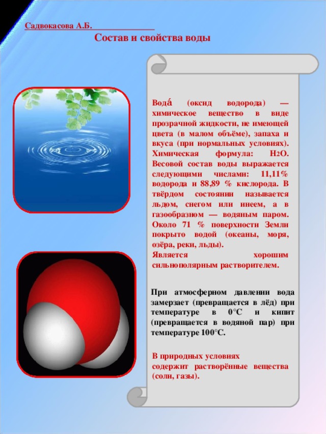 Садвокасова А.Б.   Состав и свойства воды                 При атмосферном давлении вода замерзает (превращается в лёд) при температуре в 0°C и кипит (превращается в водяной пар) при температуре 100°C. Вода́ (оксид водорода) — химическое вещество в виде прозрачной жидкости, не имеющей цвета (в малом объёме), запаха и вкуса (при нормальных условиях). Химическая формула: Н 2 O. Весовой состав воды выражается следующими числами: 11,11% водорода и 88,89 % кислорода. В твёрдом состоянии называется льдом, снегом или инеем, а в газообразном — водяным паром. Около 71 % поверхности Земли покрыто водой (океаны, моря, озёра, реки, льды). Является хорошим сильнополярным растворителем.         В природных условиях содержит растворённые вещества (соли, газы). 