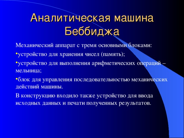 Аналитическая машина Беббиджа Механический аппарат с тремя основными блоками: устройство для хранения чисел (память); устройство для выполнения арифметических операций – мельница; блок для управления последовательностью механических действий машины. В конструкцию входило также устройство для ввода исходных данных и печати полученных результатов. 