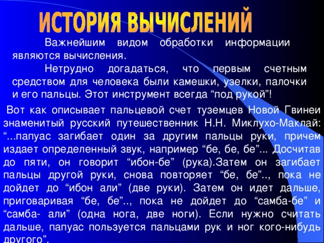  Важнейшим видом обработки информации  являются вычисления.  Нетрудно догадаться, что первым счетным средством для человека были камешки, узелки, палочки и его пальцы. Этот инструмент всегда “под рукой”! Вот как описывает пальцевой счет туземцев Новой Гвинеи знаменитый русский путешественник Н.Н. Миклухо-Маклай: “...папуас загибает один за другим пальцы руки, причем издает определенный звук, например “бе, бе, бе”... Досчитав до пяти, он говорит “ибон-бе” (рука).Затем он загибает пальцы другой руки, снова повторяет “бе, бе”.., пока не дойдет до “ибон али” (две руки). Затем он идет дальше, приговаривая “бе, бе”.., пока не дойдет до “самба-бе” и “самба- али” (одна нога, две ноги). Если нужно считать дальше, папуас пользуется пальцами рук и ног кого-нибудь другого”. 