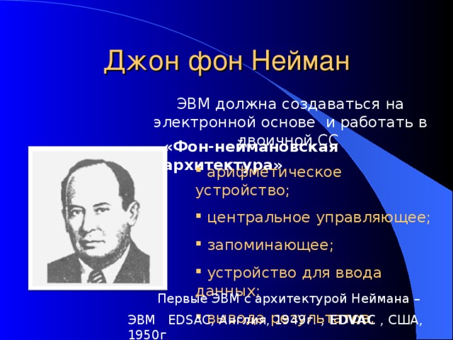 Джон фон Нейман ЭВМ должна создаваться на электронной основе и работать в двоичной СС «Фон-неймановская архитектура»  арифметическое устройство;  центральное управляющее;  запоминающее;  устройство для ввода данных;  вывода результатов. Первые ЭВМ с архитектурой Неймана – ЭВМ EDSAC , Англия, 1949г. ; EDVAC , США, 1950г . 