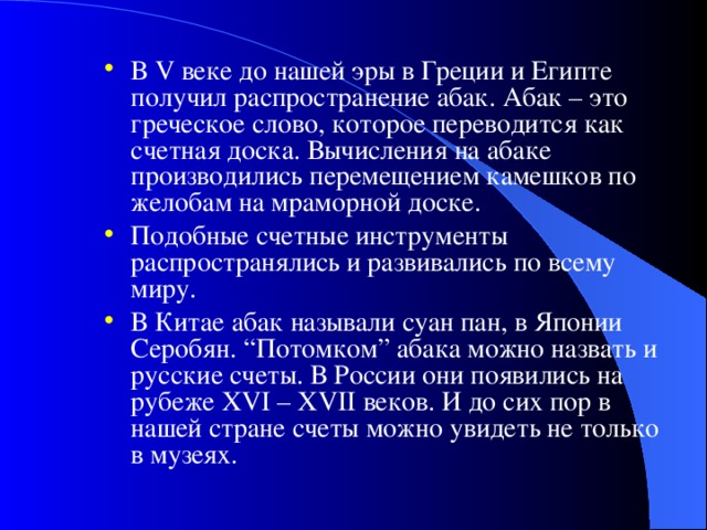 В V веке до нашей эры в Греции и Египте получил распространение абак.  Абак – это греческое слово, которое переводится как счетная доска. Вычисления на абаке производились перемещением камешков по желобам на мраморной доске. Подобные счетные инструменты распространялись и развивались по всему миру. В Китае абак называли суан пан, в Японии Серобян. “Потомком” абака можно назвать и русские счеты. В России они появились на рубеже XVI – XVII веков. И до сих пор в нашей стране счеты можно увидеть не только в музеях.  