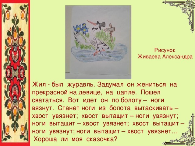 Рисунок Живаева Александра Жил  -  был  журавль. Задумал  он жениться  на  прекрасной на девице,  на  цапле.  Пошел свататься.  Вот  идет  он  по болоту –  ноги  вязнут.  Станет ноги  из  болота  вытаскивать – хвост  увязнет;  хвост  вытащит – ноги  увязнут;  ноги  вытащит – хвост  увязнет;  хвост  вытащит – ноги  увязнут; ноги  вытащит – хвост  увязнет…   Хороша  ли  моя  сказочка?  