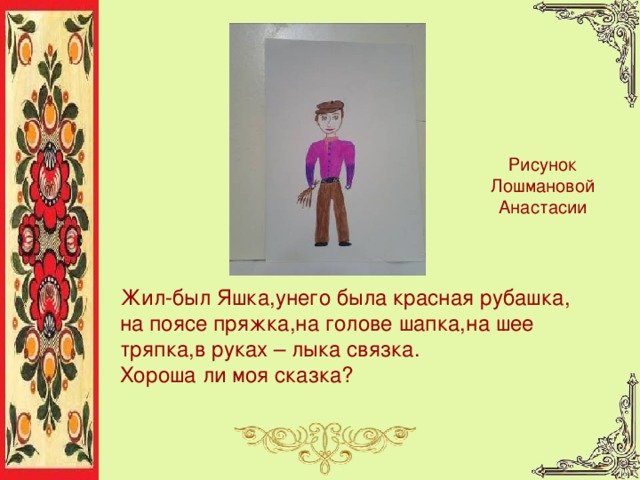 Рисунок Лошмановой Анастасии Жил-был Яшка, у него была красная  рубашка,  н а поясе пряжка, н а голове шапка, н а шее тряпка, в руках – лыка связка.  Хороша ли моя сказка? 